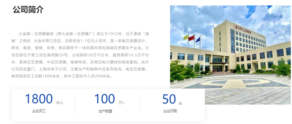 大連第一互感器集團(tuán)(原大連第一互感器廠)成立于1972年,位于素有“蓮城”之稱的 大連市普蘭店區(qū),注冊(cè)資金1.1億元人民幣,是一家集互感器設(shè)計(jì)、研發(fā)、制造、銷售、安裝、售后服務(wù)于一體的國內(nèi)領(lǐng)先高端互感器生產(chǎn)企業(yè)。公司總部位于普蘭店區(qū)海灣路29號(hào),占地面積38萬平方米,建筑面積16.5萬平方米,是高壓互感器、中壓互感器、絕緣母線、及高壓電力器材的制造基地。此外公司還在廈門、上海設(shè)有子公司,主要生產(chǎn)和銷售中壓系列電流、電壓互感器。集團(tuán)現(xiàn)有員工總數(shù)1800余名,其中工程技術(shù)人員200余名。